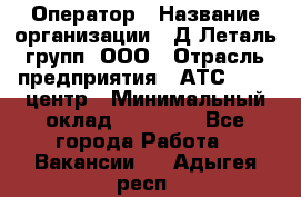 Оператор › Название организации ­ Д Леталь групп, ООО › Отрасль предприятия ­ АТС, call-центр › Минимальный оклад ­ 18 000 - Все города Работа » Вакансии   . Адыгея респ.